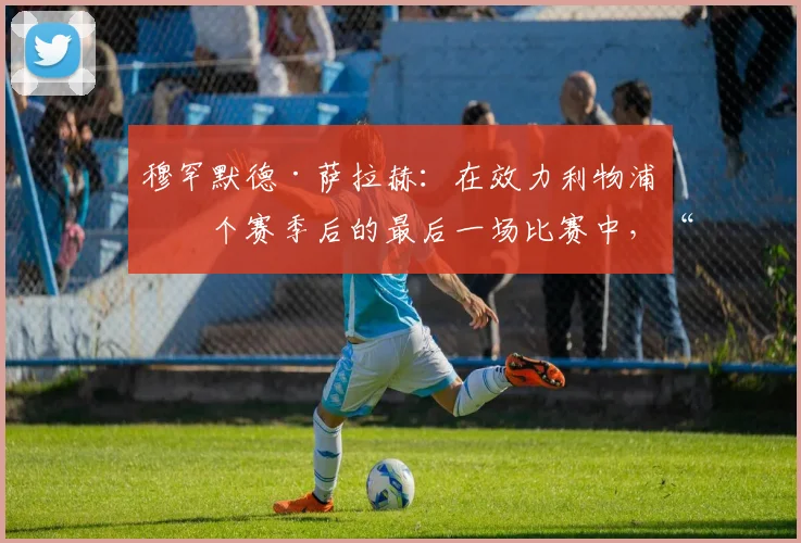 穆罕默德·萨拉赫：在效力利物浦九个赛季后的最后一场比赛中，“哭得比这辈子加起来还多”