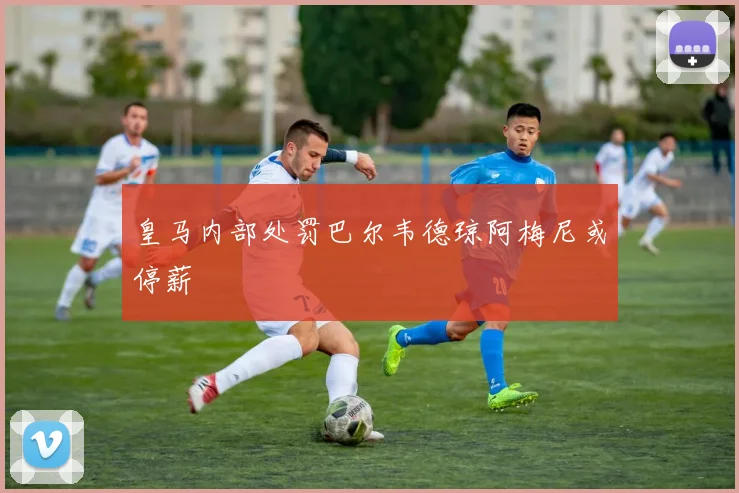 皇马内部处罚巴尔韦德琼阿梅尼或停薪