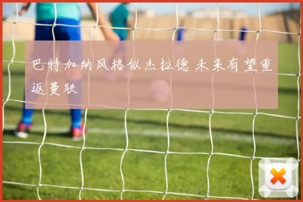 巴特加纳风格似杰拉德 未来有望重返曼联