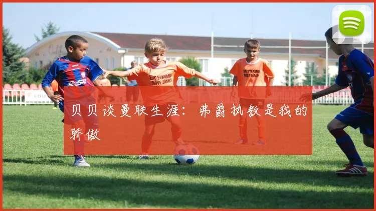 贝贝谈曼联生涯：弗爵执教是我的骄傲