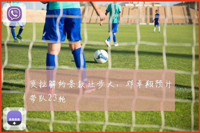 莫拉解约条款让步大，邓卓翔预计带队23轮