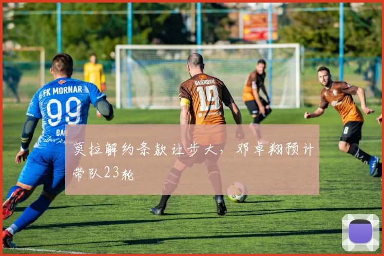 莫拉解约条款让步大，邓卓翔预计带队23轮