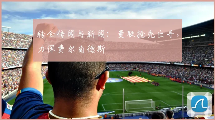 转会传闻与新闻：曼联抢先出手，力保费尔南德斯