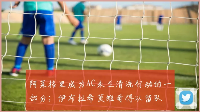 阿莱格里成为AC米兰清洗行动的一部分；伊布拉希莫维奇得以留队